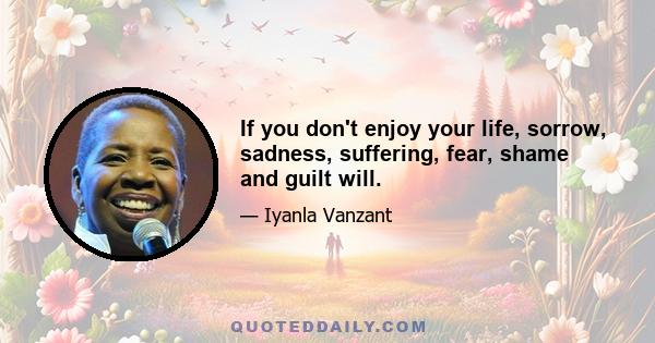 If you don't enjoy your life, sorrow, sadness, suffering, fear, shame and guilt will.