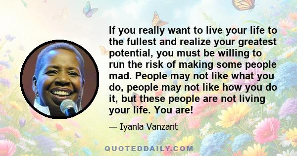 If you really want to live your life to the fullest and realize your greatest potential, you must be willing to run the risk of making some people mad. People may not like what you do, people may not like how you do it, 