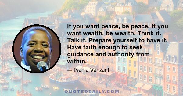 If you want peace, be peace. If you want wealth, be wealth. Think it. Talk it. Prepare yourself to have it. Have faith enough to seek guidance and authority from within.