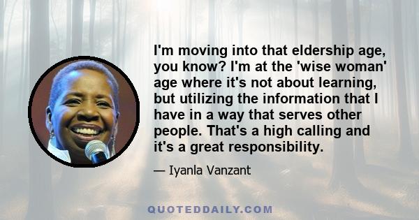 I'm moving into that eldership age, you know? I'm at the 'wise woman' age where it's not about learning, but utilizing the information that I have in a way that serves other people. That's a high calling and it's a