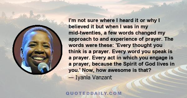 I'm not sure where I heard it or why I believed it but when I was in my mid-twenties, a few words changed my approach to and experience of prayer. The words were these: 'Every thought you think is a prayer. Every word