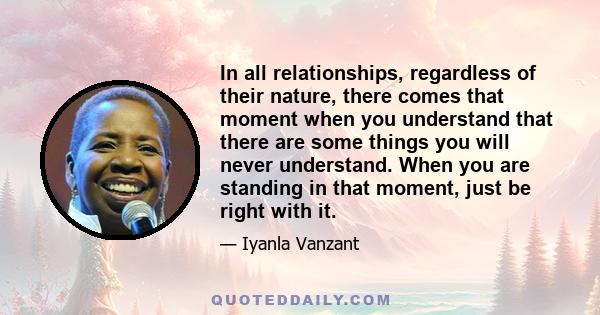 In all relationships, regardless of their nature, there comes that moment when you understand that there are some things you will never understand. When you are standing in that moment, just be right with it.