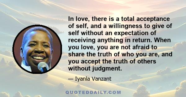 In love, there is a total acceptance of self, and a willingness to give of self without an expectation of receiving anything in return. When you love, you are not afraid to share the truth of who you are, and you accept 