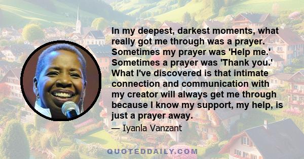 In my deepest, darkest moments, what really got me through was a prayer. Sometimes my prayer was 'Help me.' Sometimes a prayer was 'Thank you.' What I've discovered is that intimate connection and communication with my