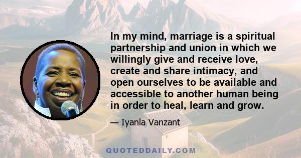 In my mind, marriage is a spiritual partnership and union in which we willingly give and receive love, create and share intimacy, and open ourselves to be available and accessible to another human being in order to