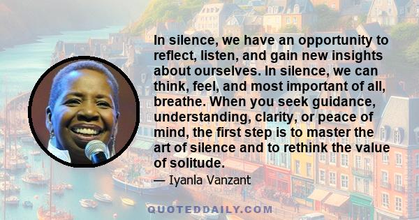 In silence, we have an opportunity to reflect, listen, and gain new insights about ourselves. In silence, we can think, feel, and most important of all, breathe. When you seek guidance, understanding, clarity, or peace