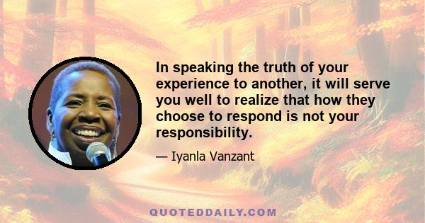 In speaking the truth of your experience to another, it will serve you well to realize that how they choose to respond is not your responsibility.