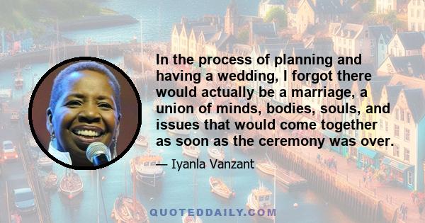 In the process of planning and having a wedding, I forgot there would actually be a marriage, a union of minds, bodies, souls, and issues that would come together as soon as the ceremony was over.