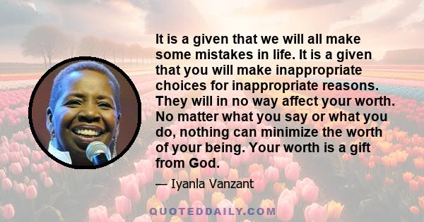 It is a given that we will all make some mistakes in life. It is a given that you will make inappropriate choices for inappropriate reasons. They will in no way affect your worth. No matter what you say or what you do,