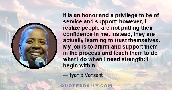 It is an honor and a privilege to be of service and support; however, I realize people are not putting their confidence in me. Instead, they are actually learning to trust themselves. My job is to affirm and support