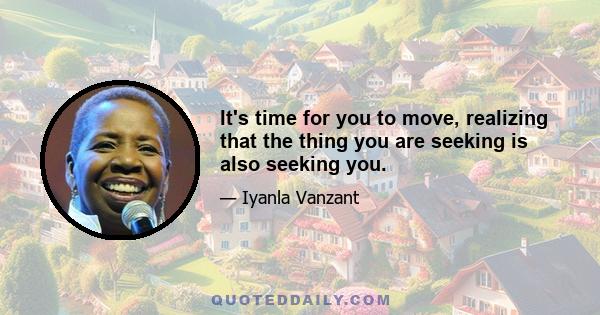 It's time for you to move, realizing that the thing you are seeking is also seeking you.