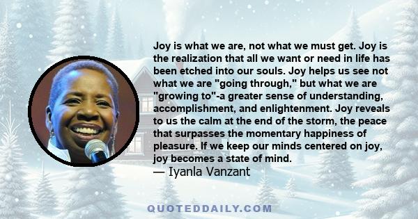 Joy is what we are, not what we must get. Joy is the realization that all we want or need in life has been etched into our souls. Joy helps us see not what we are going through, but what we are growing to-a greater