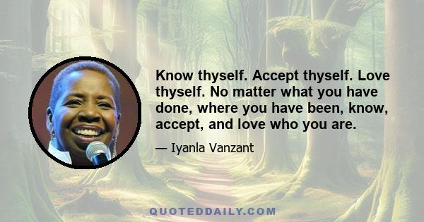 Know thyself. Accept thyself. Love thyself. No matter what you have done, where you have been, know, accept, and love who you are.