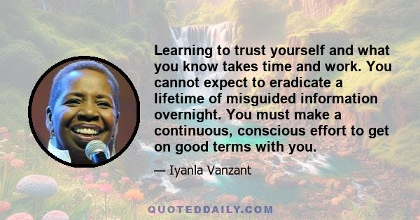 Learning to trust yourself and what you know takes time and work. You cannot expect to eradicate a lifetime of misguided information overnight. You must make a continuous, conscious effort to get on good terms with you.