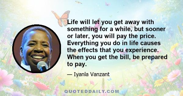 Life will let you get away with something for a while, but sooner or later, you will pay the price. Everything you do in life causes the effects that you experience. When you get the bill, be prepared to pay.