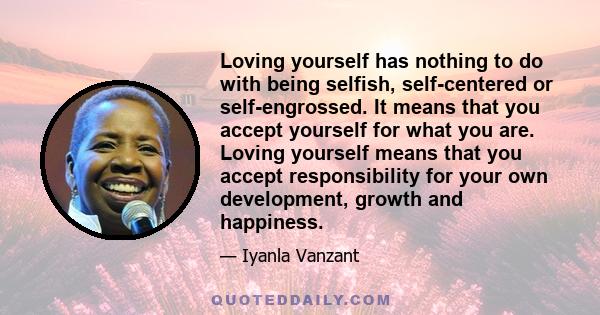 Loving yourself has nothing to do with being selfish, self-centered or self-engrossed. It means that you accept yourself for what you are. Loving yourself means that you accept responsibility for your own development,