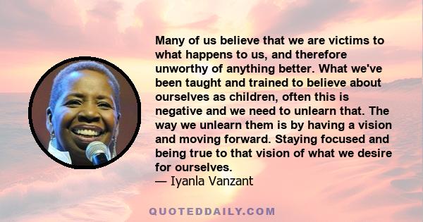 Many of us believe that we are victims to what happens to us, and therefore unworthy of anything better. What we've been taught and trained to believe about ourselves as children, often this is negative and we need to