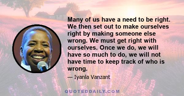 Many of us have a need to be right. We then set out to make ourselves right by making someone else wrong. We must get right with ourselves. Once we do, we will have so much to do, we will not have time to keep track of