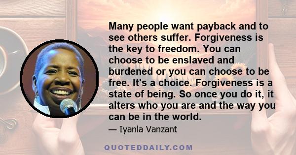 Many people want payback and to see others suffer. Forgiveness is the key to freedom. You can choose to be enslaved and burdened or you can choose to be free. It's a choice. Forgiveness is a state of being. So once you