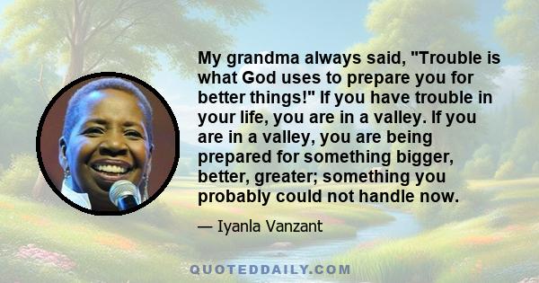 My grandma always said, Trouble is what God uses to prepare you for better things! If you have trouble in your life, you are in a valley. If you are in a valley, you are being prepared for something bigger, better,