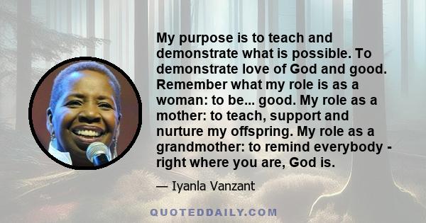 My purpose is to teach and demonstrate what is possible. To demonstrate love of God and good. Remember what my role is as a woman: to be... good. My role as a mother: to teach, support and nurture my offspring. My role