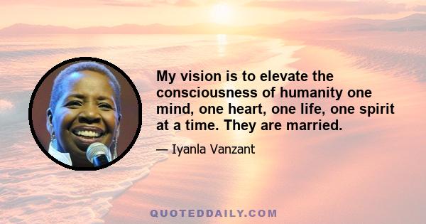 My vision is to elevate the consciousness of humanity one mind, one heart, one life, one spirit at a time. They are married.