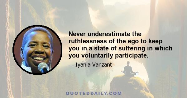 Never underestimate the ruthlessness of the ego to keep you in a state of suffering in which you voluntarily participate.