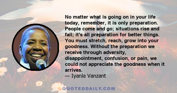 No matter what is going on in your life today, remember, it is only preparation. People come and go; situations rise and fall; it's all preparation for better things. You must stretch, reach, grow into your goodness.