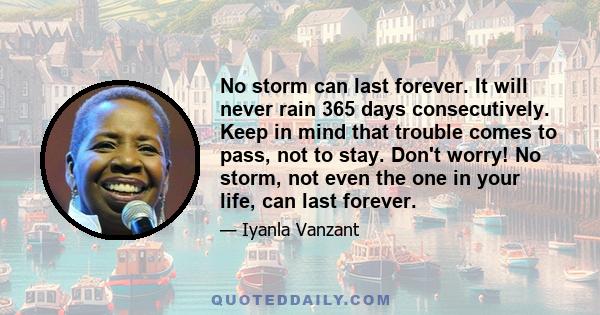 No storm can last forever. It will never rain 365 days consecutively. Keep in mind that trouble comes to pass, not to stay. Don't worry! No storm, not even the one in your life, can last forever.