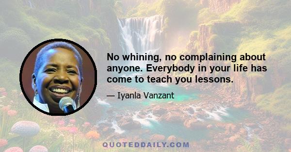 No whining, no complaining about anyone. Everybody in your life has come to teach you lessons.