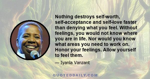 Nothing destroys self-worth, self-acceptance and self-love faster than denying what you feel. Without feelings, you would not know where you are in life. Nor would you know what areas you need to work on. Honor your