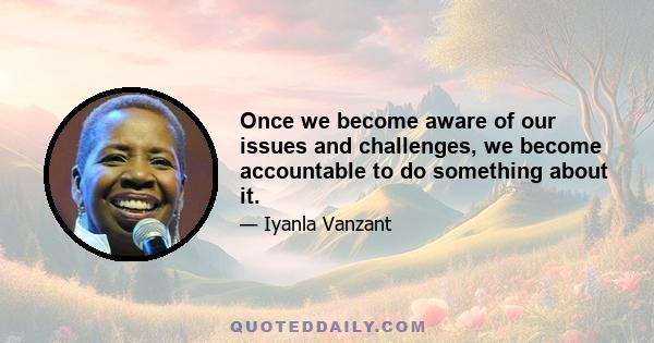 Once we become aware of our issues and challenges, we become accountable to do something about it.