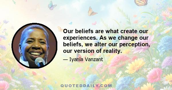 Our beliefs are what create our experiences. As we change our beliefs, we alter our perception, our version of reality.