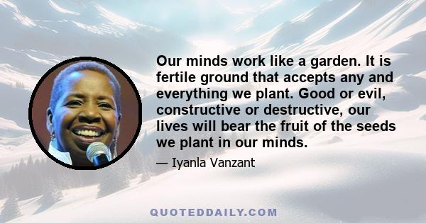 Our minds work like a garden. It is fertile ground that accepts any and everything we plant. Good or evil, constructive or destructive, our lives will bear the fruit of the seeds we plant in our minds.