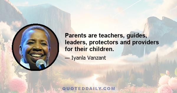 Parents are teachers, guides, leaders, protectors and providers for their children.