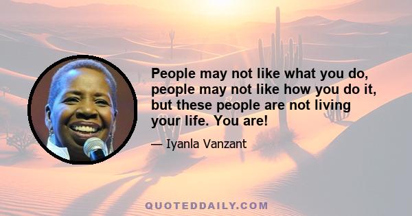 People may not like what you do, people may not like how you do it, but these people are not living your life. You are!