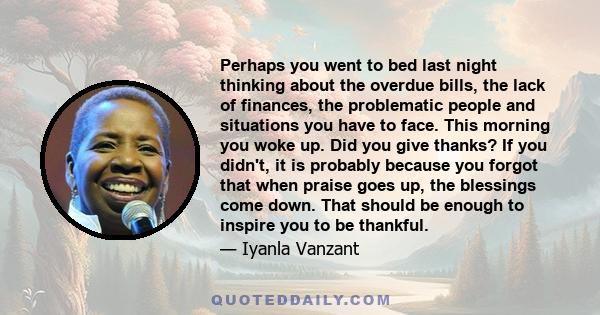 Perhaps you went to bed last night thinking about the overdue bills, the lack of finances, the problematic people and situations you have to face. This morning you woke up. Did you give thanks? If you didn't, it is