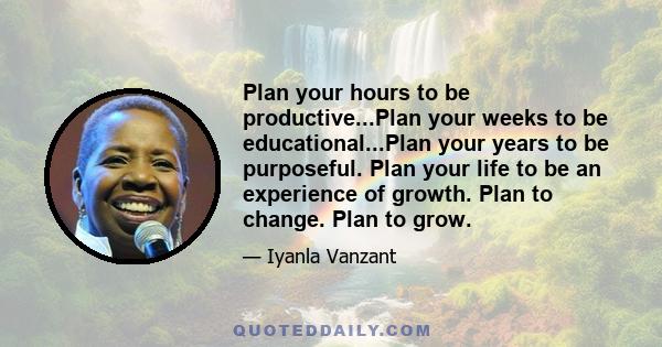 Plan your hours to be productive...Plan your weeks to be educational...Plan your years to be purposeful. Plan your life to be an experience of growth. Plan to change. Plan to grow.