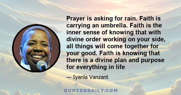 Prayer is asking for rain. Faith is carrying an umbrella. Faith is the inner sense of knowing that with divine order working on your side, all things will come together for your good. Faith is knowing that there is a