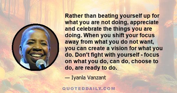 Rather than beating yourself up for what you are not doing, appreciate and celebrate the things you are doing. When you shift your focus away from what you do not want, you can create a vision for what you do. Don't