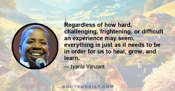 Regardless of how hard, challenging, frightening, or difficult an experience may seem, everything is just as it needs to be in order for us to heal, grow, and learn.