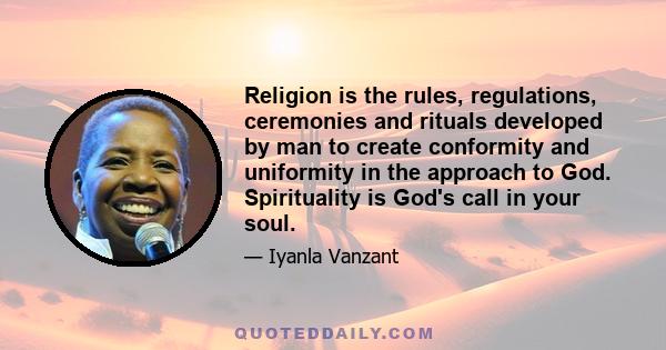 Religion is the rules, regulations, ceremonies and rituals developed by man to create conformity and uniformity in the approach to God. Spirituality is God's call in your soul.