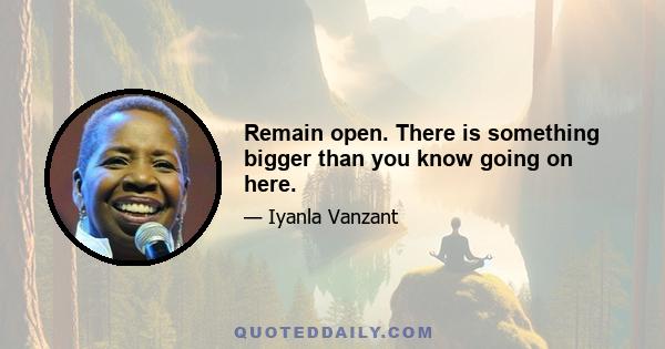 Remain open. There is something bigger than you know going on here.