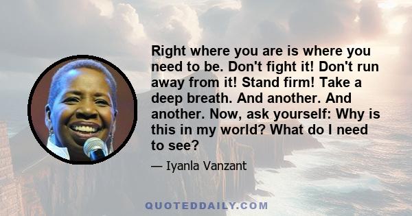 Right where you are is where you need to be. Don't fight it! Don't run away from it! Stand firm! Take a deep breath. And another. And another. Now, ask yourself: Why is this in my world? What do I need to see?