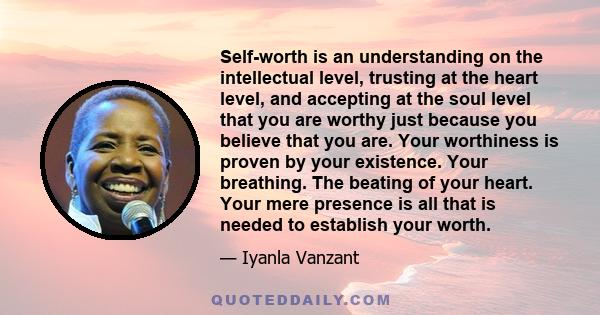 Self-worth is an understanding on the intellectual level, trusting at the heart level, and accepting at the soul level that you are worthy just because you believe that you are. Your worthiness is proven by your