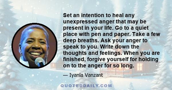 Set an intention to heal any unexpressed anger that may be present in your life. Go to a quiet place with pen and paper. Take a few deep breaths. Ask your anger to speak to you. Write down the thoughts and feelings.