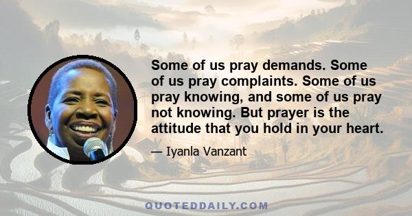 Some of us pray demands. Some of us pray complaints. Some of us pray knowing, and some of us pray not knowing. But prayer is the attitude that you hold in your heart.