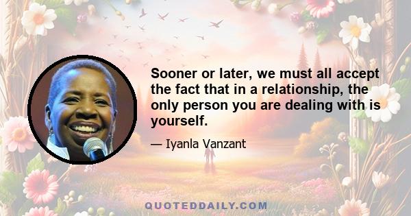 Sooner or later, we must all accept the fact that in a relationship, the only person you are dealing with is yourself.