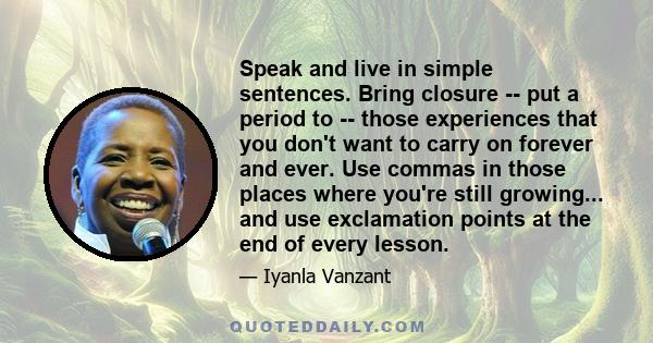 Speak and live in simple sentences. Bring closure -- put a period to -- those experiences that you don't want to carry on forever and ever. Use commas in those places where you're still growing... and use exclamation