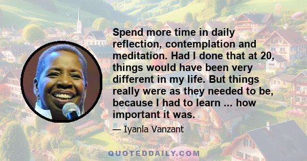 Spend more time in daily reflection, contemplation and meditation. Had I done that at 20, things would have been very different in my life. But things really were as they needed to be, because I had to learn ... how